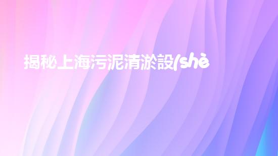 揭秘上海污泥清淤設(shè)備價格，驚人的行業(yè)內(nèi)幕曝光！